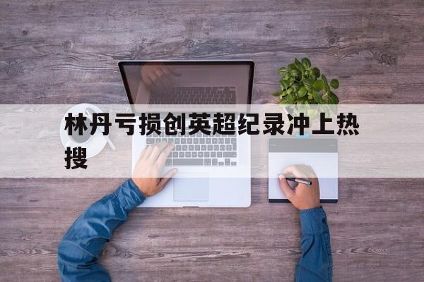 林丹亏损创英超纪录冲上热搜(林丹和谢杏芳宣布分手)