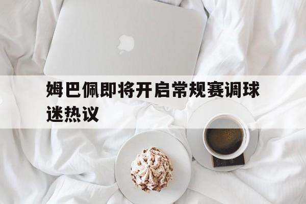 姆巴佩即将开启常规赛调球迷热议的简单介绍 姆巴佩即将开启常规赛调球迷热议的简单介绍
